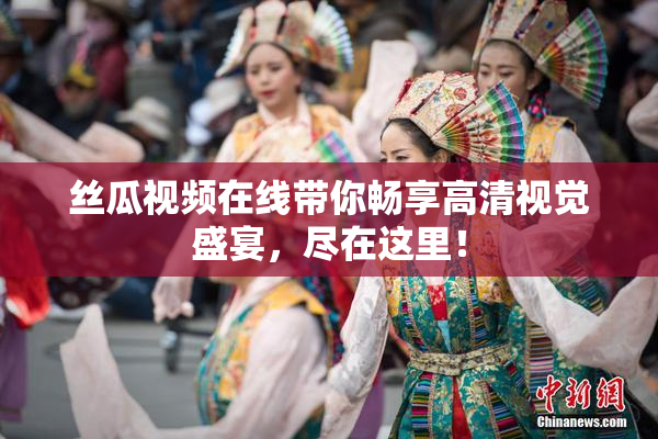 丝瓜视频在线带你畅享高清视觉盛宴，尽在这里！