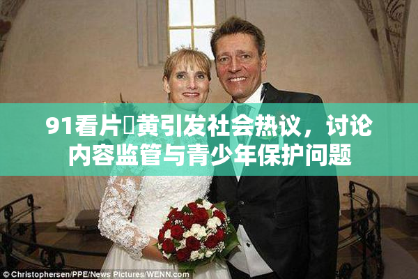 91看片婬黄引发社会热议，讨论内容监管与青少年保护问题