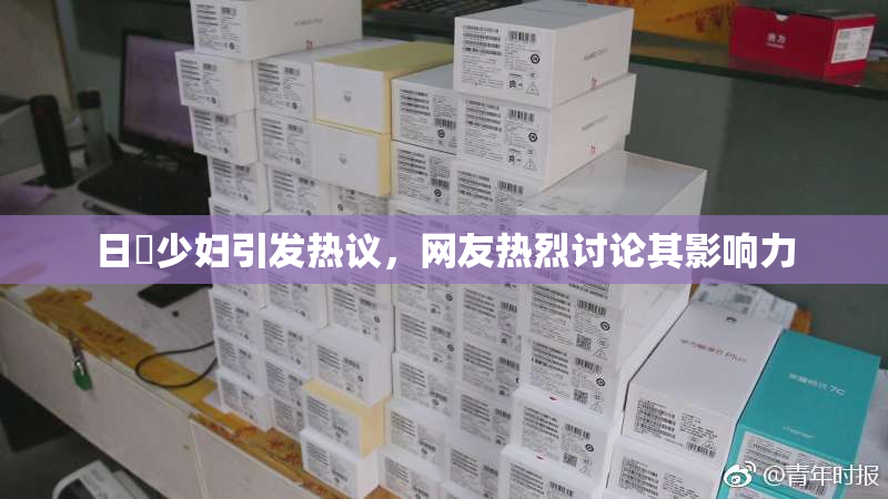 日夲少妇引发热议，网友热烈讨论其影响力