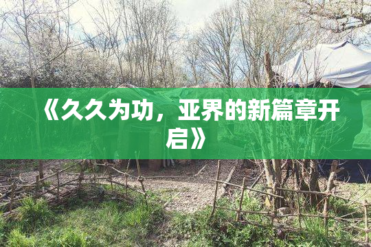 《久久为功，亚界的新篇章开启》