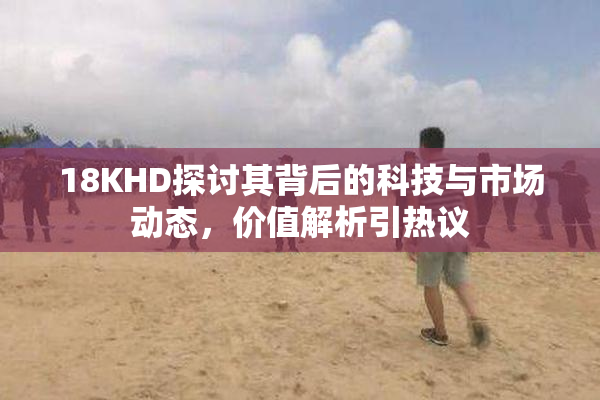 18KHD探讨其背后的科技与市场动态，价值解析引热议