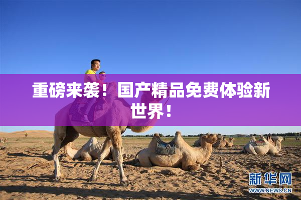 重磅来袭！国产精品免费体验新世界！