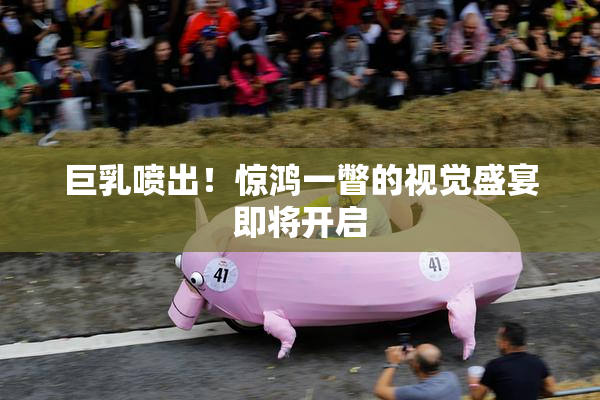 巨乳喷出！惊鸿一瞥的视觉盛宴即将开启