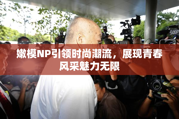 嫩模NP引领时尚潮流，展现青春风采魅力无限