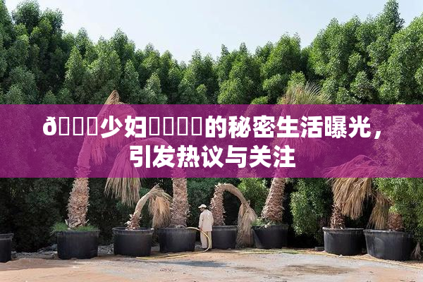 🔞少妇❌‌❌‌的秘密生活曝光，引发热议与关注