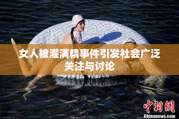 女人被灌满精事件引发社会广泛关注与讨论