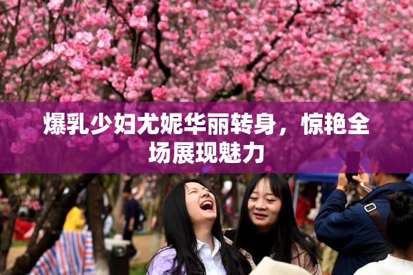 爆乳少妇尤妮华丽转身，惊艳全场展现魅力