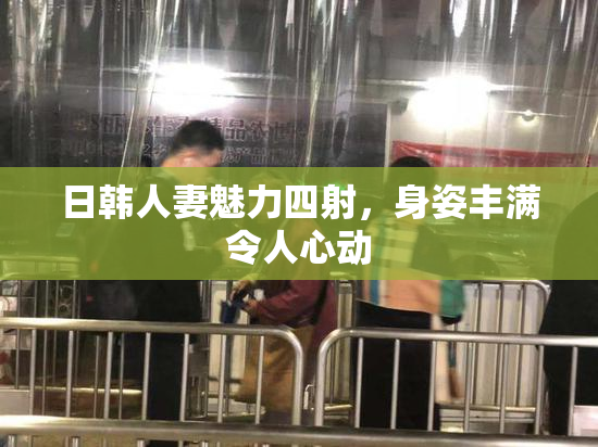 日韩人妻魅力四射，身姿丰满令人心动