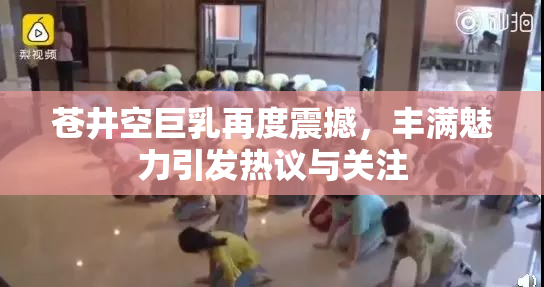 苍井空巨乳再度震撼，丰满魅力引发热议与关注