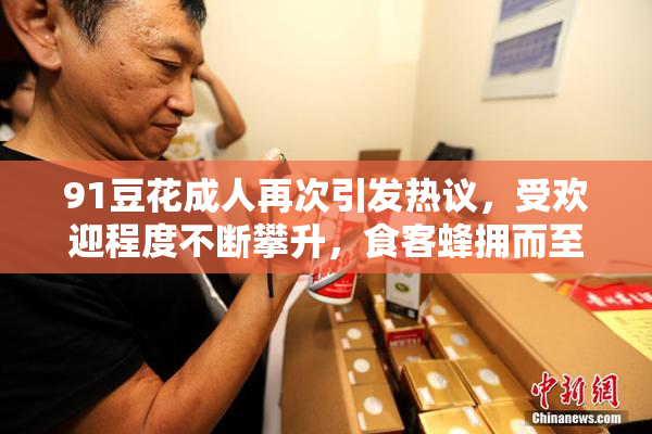 91豆花成人再次引发热议，受欢迎程度不断攀升，食客蜂拥而至