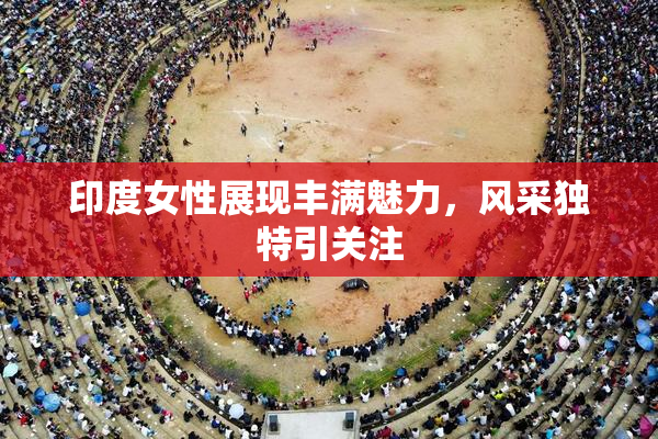印度女性展现丰满魅力，风采独特引关注