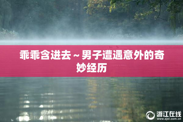 乖乖含进去～男子遭遇意外的奇妙经历