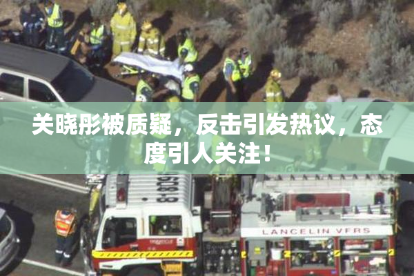 关晓彤被质疑，反击引发热议，态度引人关注！