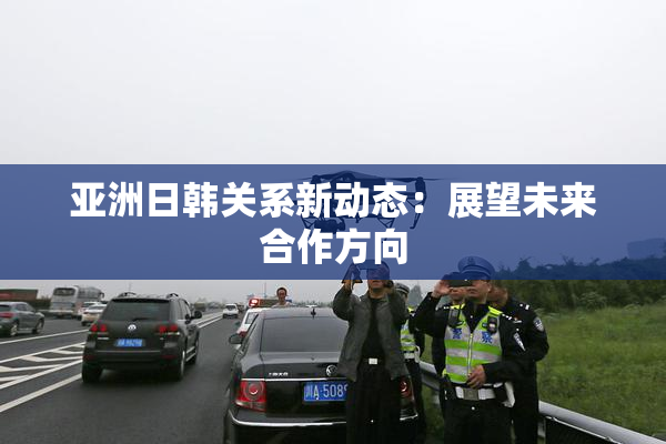 亚洲日韩关系新动态：展望未来合作方向