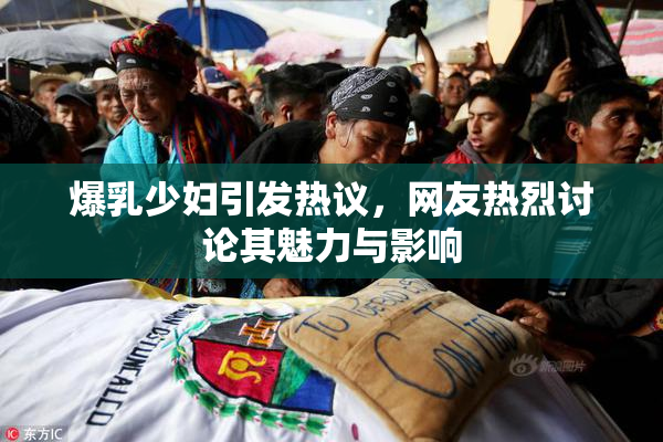 爆乳少妇引发热议，网友热烈讨论其魅力与影响