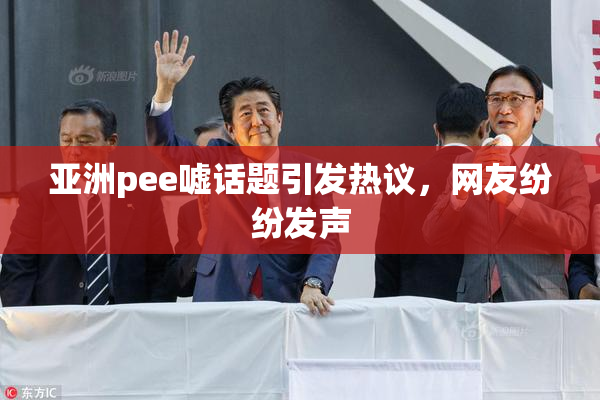 亚洲pee嘘话题引发热议，网友纷纷发声