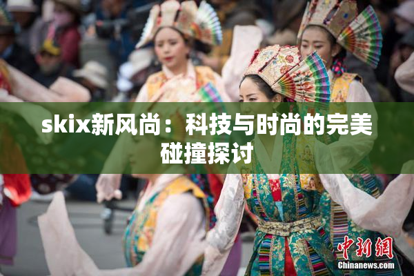 skix新风尚：科技与时尚的完美碰撞探讨