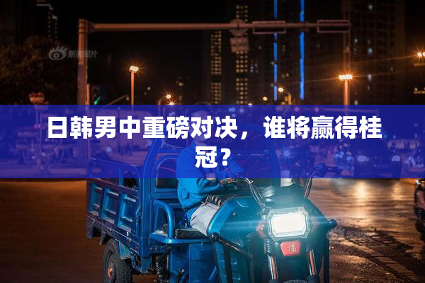 日韩男中重磅对决，谁将赢得桂冠？