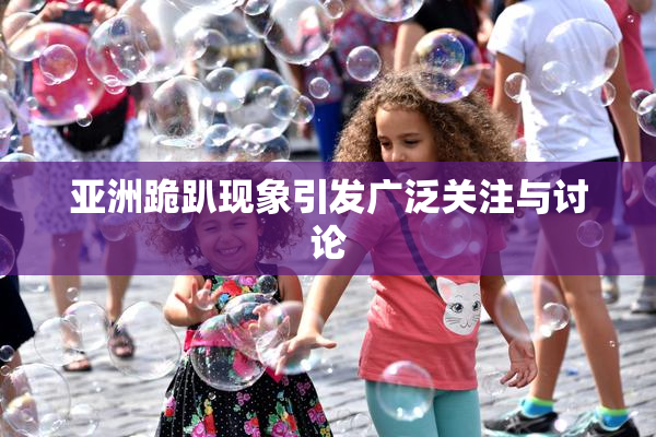 亚洲跪趴现象引发广泛关注与讨论