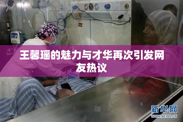 王馨瑶的魅力与才华再次引发网友热议