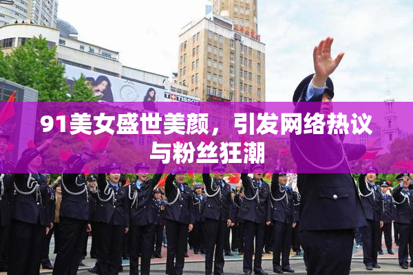 91美女盛世美颜，引发网络热议与粉丝狂潮