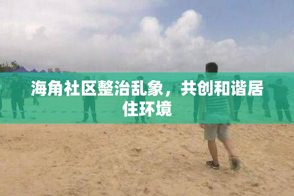 海角社区整治乱象，共创和谐居住环境