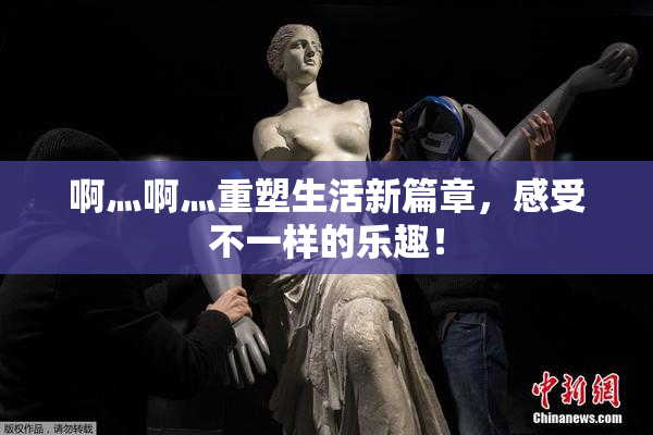 啊灬啊灬重塑生活新篇章，感受不一样的乐趣！