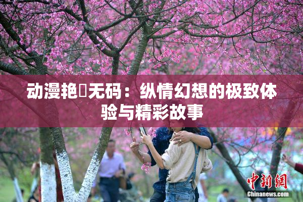动漫艳鉧无码：纵情幻想的极致体验与精彩故事