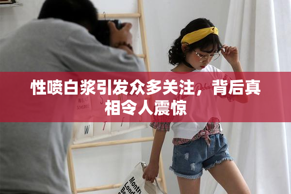 性喷白浆引发众多关注，背后真相令人震惊