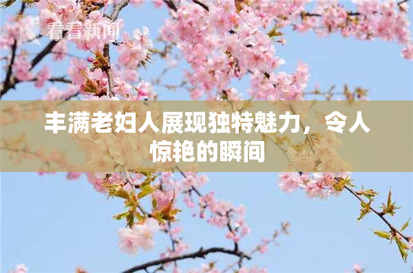 丰满老妇人展现独特魅力，令人惊艳的瞬间
