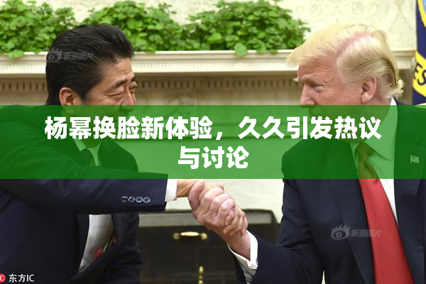 杨幂换脸新体验，久久引发热议与讨论