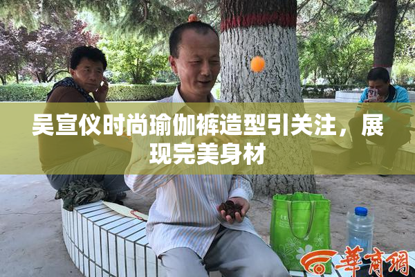 吴宣仪时尚瑜伽裤造型引关注，展现完美身材