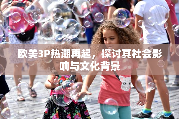欧美3P热潮再起，探讨其社会影响与文化背景