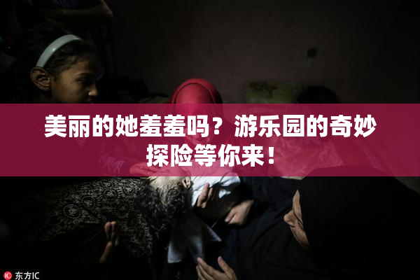 美丽的她羞羞吗？游乐园的奇妙探险等你来！