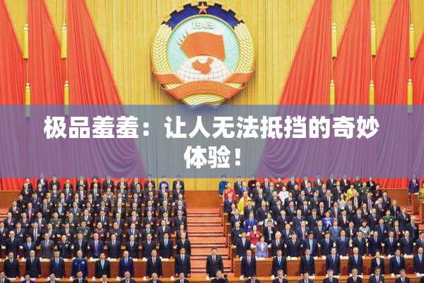 极品羞羞：让人无法抵挡的奇妙体验！