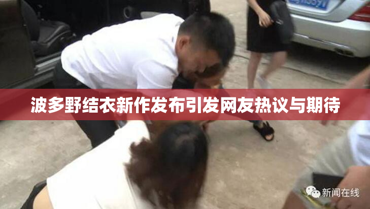 波多野结衣新作发布引发网友热议与期待