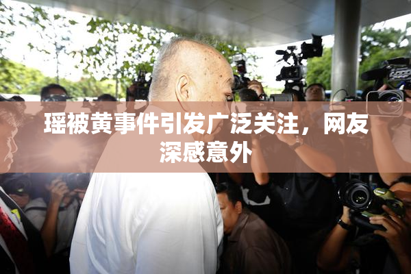 瑶被黄事件引发广泛关注，网友深感意外