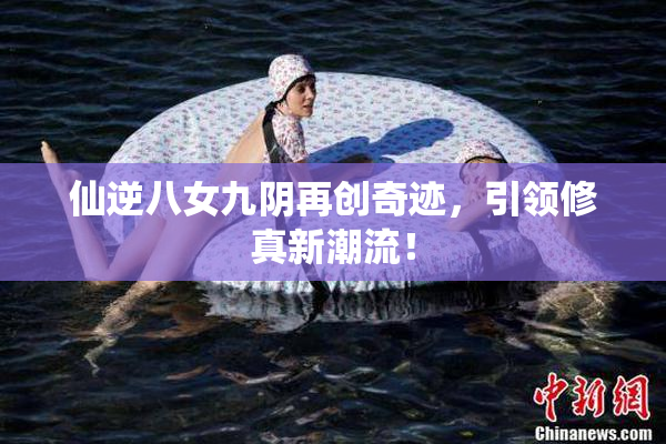 仙逆八女九阴再创奇迹，引领修真新潮流！