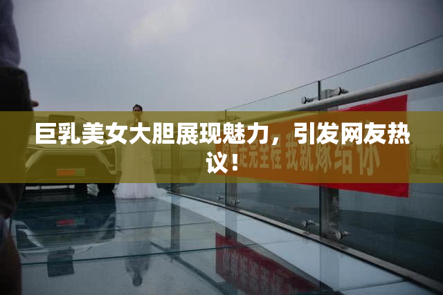巨乳美女大胆展现魅力，引发网友热议！