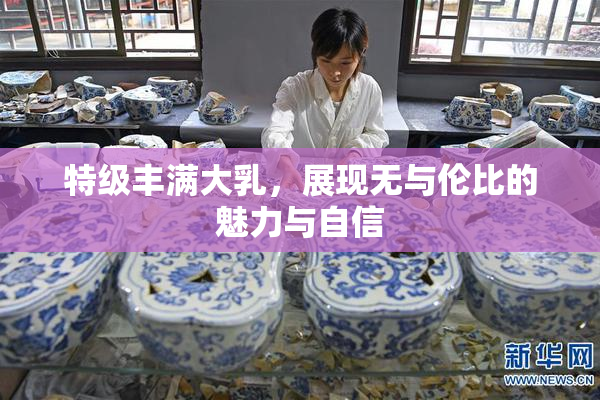 特级丰满大乳，展现无与伦比的魅力与自信