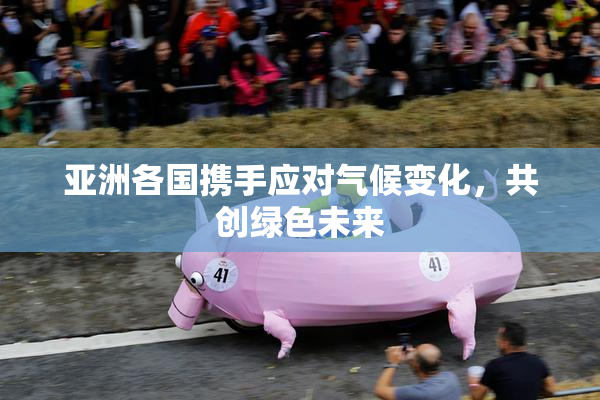 亚洲各国携手应对气候变化，共创绿色未来