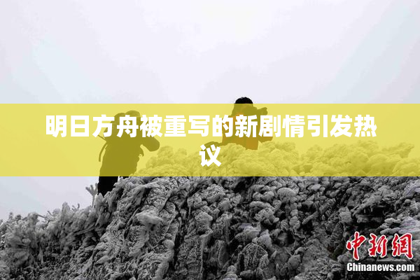明日方舟被重写的新剧情引发热议