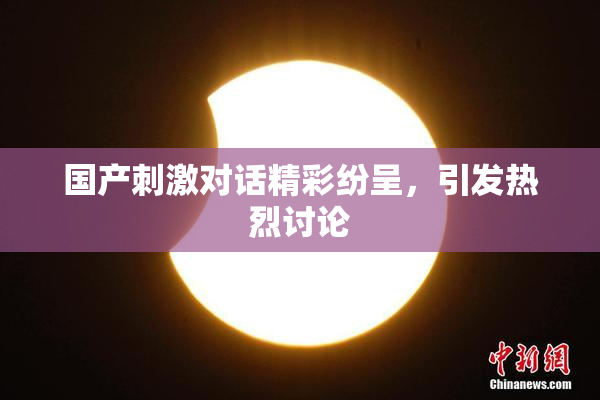 国产刺激对话精彩纷呈，引发热烈讨论