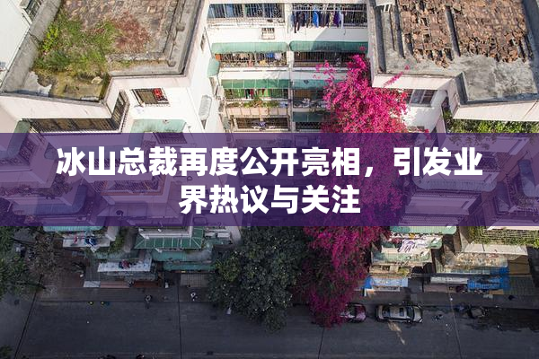 冰山总裁再度公开亮相，引发业界热议与关注