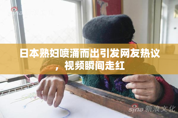 日本熟妇喷涌而出引发网友热议，视频瞬间走红