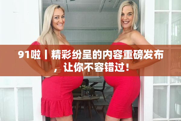 91啦丨精彩纷呈的内容重磅发布，让你不容错过！