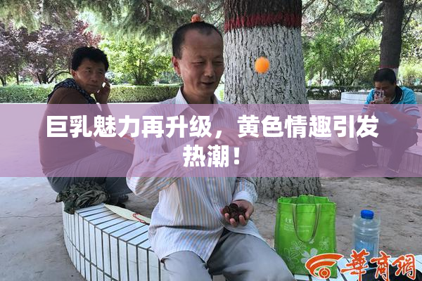 巨乳魅力再升级，黄色情趣引发热潮！