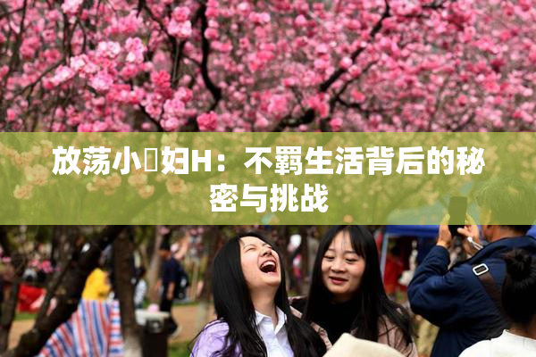 放荡小婬妇H：不羁生活背后的秘密与挑战