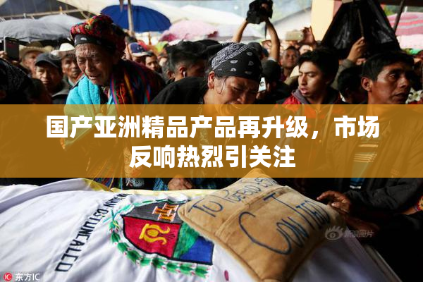 国产亚洲精品产品再升级，市场反响热烈引关注