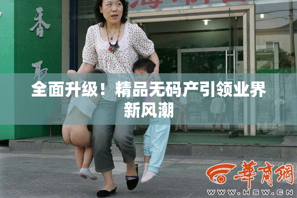 全面升级！精品无码产引领业界新风潮